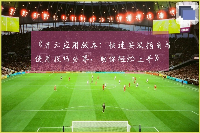 《开云应用版本：快速安装指南与使用技巧分享，助你轻松上手》
