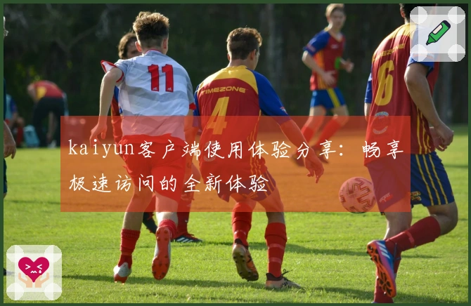 kaiyun客户端使用体验分享：畅享极速访问的全新体验